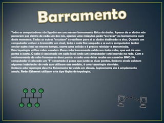 Todos os computadores são ligados em um mesmo barramento físico de dados. Apesar de os dados não
passarem por dentro de cada um dos nós, apenas uma máquina pode “escrever” no barramento num
dado momento. Todas as outras “escutam” e recolhem para si os dados destinados a elas. Quando um
computador estiver a transmitir um sinal, toda a rede fica ocupada e se outro computador tentar
enviar outro sinal ao mesmo tempo, ocorre uma colisão e é preciso reiniciar a transmissão.
Essa topologia utiliza cabos coaxiais. Para cada barramento existe um único cabo, que vai de uma
ponta a outra. O cabo é seccionado em cada local onde um computador será inserido na rede. Com o
seccionamento do cabo formam-se duas pontas e cada uma delas recebe um conector BNC. No
computador é colocado um "T" conectado à placa que junta as duas pontas. Embora ainda existam
algumas instalações de rede que utilizam esse modelo, é uma tecnologia obsoleta.
Embora esta topologia descrita fisicamente ter caído em desuso, logicamente ela é amplamente
usada. Redes Ethernet utilizam este tipo lógico de topologia.
 