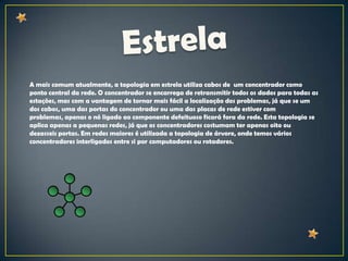 A mais comum atualmente, a topologia em estrela utiliza cabos de um concentrador como
ponto central da rede. O concentrador se encarrega de retransmitir todos os dados para todas as
estações, mas com a vantagem de tornar mais fácil a localização dos problemas, já que se um
dos cabos, uma das portas do concentrador ou uma das placas de rede estiver com
problemas, apenas o nó ligado ao componente defeituoso ficará fora da rede. Esta topologia se
aplica apenas a pequenas redes, já que os concentradores costumam ter apenas oito ou
dezasseis portas. Em redes maiores é utilizada a topologia de árvore, onde temos vários
concentradores interligados entre si por computadores ou rotadores.
 