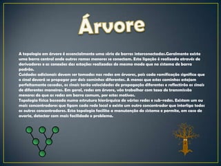 A topologia em árvore é essencialmente uma série de barras interconectadas.Geralmente existe
uma barra central onde outros ramos menores se conectam. Esta ligação é realizada através de
derivadores e as conexões das estações realizadas do mesmo modo que no sistema de barra
padrão.
Cuidados adicionais devem ser tomados nas redes em árvores, pois cada ramificação significa que
o sinal deverá se propagar por dois caminhos diferentes. A menos que estes caminhos estejam
perfeitamente casados, os sinais terão velocidades de propagação diferentes e reflectirão os sinais
de diferentes maneiras. Em geral, redes em árvore, vão trabalhar com taxa de transmissão
menores do que as redes em barra comum, por estes motivos.
Topologia física baseada numa estrutura hierárquica de várias redes e sub-redes. Existem um ou
mais concentradores que ligam cada rede local e existe um outro concentrador que interliga todos
os outros concentradores. Esta topologia facilita a manutenção do sistema e permite, em caso de
avaria, detectar com mais facilidade o problema.
 