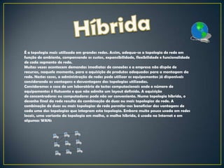 É a topologia mais utilizada em grandes redes. Assim, adequa-se a topologia de rede em
função do ambiente, compensando os custos, expansibilidade, flexibilidade e funcionalidade
de cada segmento de rede.
Muitas vezes acontecem demandas imediatas de conexões e a empresa não dispõe de
recursos, naquele momento, para a aquisição de produtos adequados para a montagem da
rede. Nestes casos, a administração de redes pode utilizar os equipamentos já disponíveis
considerando as vantagens e desvantagens das topologias utilizadas.
Consideremos o caso de um laboratório de testes computacionais onde o número de
equipamentos é flutuante e que não admite um layout definido. A aquisição
de concentradores ou computadores pode não ser conveniente. Numa topologia híbrida, o
desenho final da rede resulta da combinação de duas ou mais topologias de rede. A
combinação de duas ou mais topologias de rede permite-nos beneficiar das vantagens de
cada uma das topologias que integram esta topologia. Embora muito pouco usada em redes
locais, uma variante da topologia em malha, a malha híbrida, é usada na Internet e em
algumas WANs
 