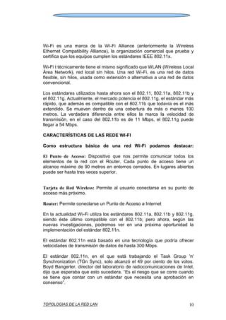 TOPOLOGIAS DE LA RED LAN 10
Wi-Fi es una marca de la Wi-Fi Alliance (anteriormente la Wireless
Ethernet Compatibility Alliance), la organización comercial que prueba y
certifica que los equipos cumplen los estándares IEEE 802.11x.
Wi-Fi t técnicamente tiene el mismo significado que WLAN (Wireless Local
Área Network), red local sin hilos. Una red Wi-Fi, es una red de datos
flexible, sin hilos, usada como extensión o alternativa a una red de datos
convencional.
Los estándares utilizados hasta ahora son el 802.11, 802.11a, 802.11b y
el 802.11g. Actualmente, el mercado potencia el 802.11g, el estándar más
rápido, que además es compatible con el 802.11b que todavía es el más
extendido. Se mueven dentro de una cobertura de más o menos 100
metros. La verdadera diferencia entre ellos la marca la velocidad de
transmisión, en el caso del 802.11b es de 11 Mbps, el 802.11g puede
llegar a 54 Mbps.
CARACTERÍSTICAS DE LAS REDE WI-FI
Como estructura básica de una red Wi-Fi podamos destacar:
El Punto de Acceso: Dispositivo que nos permite comunicar todos los
elementos de la red con el Router. Cada punto de acceso tiene un
alcance máximo de 90 metros en entornos cerrados. En lugares abiertos
puede ser hasta tres veces superior.
Tarjeta de Red Wireless: Permite al usuario conectarse en su punto de
acceso más próximo.
Router: Permite conectarse un Punto de Acceso a Internet
En la actualidad Wi-Fi utiliza los estándares 802.11a, 802.11b y 802.11g,
siendo éste último compatible con el 802.11b; pero ahora, según las
nuevas investigaciones, podremos ver en una próxima oportunidad la
implementación del estándar 802.11n.
El estándar 802.11n está basado en una tecnología que podría ofrecer
velocidades de transmisión de datos de hasta 300 Mbps.
El estándar 802.11n, en el que está trabajando el Task Group 'n'
Synchronization (TGn Sync), solo alcanzó el 49 por ciento de los votos.
Boyd Bangerter, director del laboratorio de radiocomunicaciones de Intel,
dijo que esperaba que esto sucediera. “Es el riesgo que se corre cuando
se tiene que contar con un estándar que necesita una aprobación en
consenso”.
 