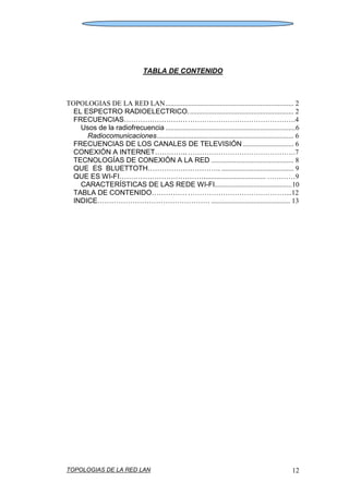TOPOLOGIAS DE LA RED LAN 12
TABLA DE CONTENIDO
TOPOLOGIAS DE LA RED LAN......................................................................... 2
EL ESPECTRO RADIOELECTRICO............................................................ 2
FRECUENCIAS……………………………………………………………….4
Usos de la radiofrecuencia ..........................................................................6
Radiocomunicaciones.............................................................................. 6
FRECUENCIAS DE LOS CANALES DE TELEVISIÓN ............................. 6
CONEXIÓN A INTERNET…………..……………………………………….7
TECNOLOGÍAS DE CONEXIÓN A LA RED ............................................... 8
QUE ES BLUETTOTH…………………………. ......................................... 9
QUE ES WI-FI………………………………................................... …………9
CARACTERÍSTICAS DE LAS REDE WI-FI............................................10
TABLA DE CONTENIDO…………………………………………………...12
INDICE………………………………………… ............................................. 13
 