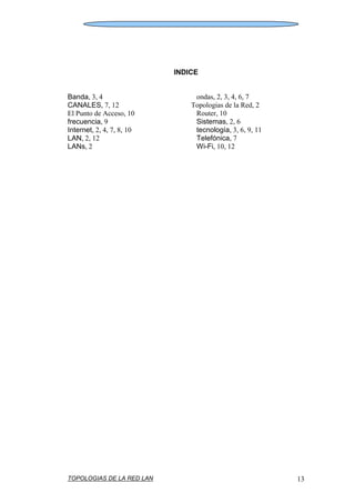 TOPOLOGIAS DE LA RED LAN 13
INDICE
Banda, 3, 4
CANALES, 7, 12
El Punto de Acceso, 10
frecuencia, 9
Internet, 2, 4, 7, 8, 10
LAN, 2, 12
LANs, 2
ondas, 2, 3, 4, 6, 7
Topologias de la Red, 2
Router, 10
Sistemas, 2, 6
tecnología, 3, 6, 9, 11
Telefónica, 7
Wi-Fi, 10, 12
 