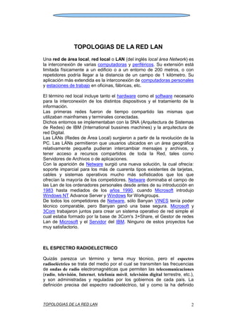 TOPOLOGIAS DE LA RED LAN 2
TOPOLOGIAS DE LA RED LAN
Una red de área local, red local o LAN (del inglés local área Network) es
la interconexión de varias computadoras y periféricos. Su extensión está
limitada físicamente a un edificio o a un entorno de 200 metros, o con
repetidores podría llegar a la distancia de un campo de 1 kilómetro. Su
aplicación más extendida es la interconexión de computadoras personales
y estaciones de trabajo en oficinas, fábricas, etc.
El término red local incluye tanto el hardware como el software necesario
para la interconexión de los distintos dispositivos y el tratamiento de la
información.
Las primeras redes fueron de tiempo compartido las mismas que
utilizaban mainframes y terminales conectadas.
Dichos entornos se implementaban con la SNA (Arquitectura de Sistemas
de Redes) de IBM (International bussines machines) y la arquitectura de
red Digital.
Las LANs (Redes de Área Local) surgieron a partir de la revolución de la
PC. Las LANs permitieron que usuarios ubicados en un área geográfica
relativamente pequeña pudieran intercambiar mensajes y archivos, y
tener acceso a recursos compartidos de toda la Red, tales como
Servidores de Archivos o de aplicaciones.
Con la aparición de Netware surgió una nueva solución, la cual ofrecía:
soporte imparcial para los más de cuarenta tipos existentes de tarjetas,
cables y sistemas operativos mucho más sofisticados que los que
ofrecían la mayoría de los competidores. Netware dominaba el campo de
las Lan de los ordenadores personales desde antes de su introducción en
1983 hasta mediados de los años 1990, cuando Microsoft introdujo
Windows NT Advance Server y Windows for Workgroups.
De todos los competidores de Netware, sólo Banyan VINES tenía poder
técnico comparable, pero Banyan ganó una base segura. Microsoft y
3Com trabajaron juntos para crear un sistema operativo de red simple el
cual estaba formado por la base de 3Com's 3+Share, el Gestor de redes
Lan de Microsoft y el Servidor del IBM. Ninguno de estos proyectos fue
muy satisfactorio.
EL ESPECTRO RADIOELECTRICO
Quizás parezca un término y tema muy técnico, pero el espectro
radioeléctrico se trata del medio por el cual se transmiten las frecuencias
de ondas de radio electromagnéticas que permiten las telecomunicaciones
(radio, televisión, Internet, telefonía móvil, televisión digital terrestre, etc.),
y son administradas y reguladas por los gobiernos de cada país. La
definición precisa del espectro radioeléctrico, tal y como la ha definido
 