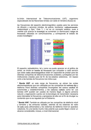 TOPOLOGIAS DE LA RED LAN 3
la Unión Internacional de Telecomunicaciones (UIT), organismo
especializado de las Nacionees Unidas con sede en Ginebra (Suiza) es:
las frecuencias del espectro electromagnético usadas para los servicios
de difusión y servicios móviles, de policía, bomberos, radioastronomía,
meteorología y fijos.” Este “(…) no es un concepto estático, pues a
medida que avanza la tecnología se aumentan (o disminuyen) rangos de
frecuencia utilizados en comunicaciones, y corresponde al estado de
avance tecnológico.”
El espectro radioeléctrico, tal y como se puede apreciar en el gráfico de
arriba, se divide en bandas de frecuencia que competen a cada servicio
que estas ondas electromagnéticas están en capacidad de prestar para las
distintas compañías de telecomunicaciones avaladas y protegidas por las
instituciones creadas para tal fin de los estados soberanos. Un repaso
corto a las bandas de frecuencia nos indica que:
* Banda UHF: en este rango de frecuencia, se ubican las ondas
electromagnéticas que son utilizadas por las compañías de telefonía fija y
telefonía móvil, distintas compañías encargadas del rastreo satelital de
automóviles y establecimientos, y las emisoras radiales como tal. Las
bandas UHF pueden ser usadas de manera ilegal, si alguna persona
natural u organización cuenta con la tecnología de transmisión necesaria
para interceptar la frecuencia y apropiarse de ella con el fin de divulgar su
contenido que no es regulado por el Gobierno.
* Banda VHF: También es utilizada por las compañías de telefonía móvil
y terrestre y las emisoras radiales, además de los sistemas de radio
de onda corta (aficionados) y los sistemas de telefonía móvil en aparatos
voladores. Es una banda mucho más potente que puede llegar a tener un
alcance considerable, incluso, a nivel internacional.
 