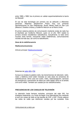 TOPOLOGIAS DE LA RED LAN 6
entre 1886 y 1888, fue el primero en validar experimentalmente la teoría
de Maxwell.
El uso de esta tecnología por primera vez es atribuido a diferentes
personas: Alejandro Stepánovich Popov hizo sus primeras
demostraciones en San Petersburgo, Rusia; Nikola Tesla en San Luis
(Missouri, Estados Unidos) y Guillermo Marconi en el Reino Unido.
El primer sistema práctico de comunicación mediante ondas de radio fue
el diseñado por Guillermo Marconi, quien en el año 1901 realizó la
primera emisión trasatlántica radioeléctrica. Actualmente, la radio toma
muchas otras formas, incluyendo redes inalámbricas, comunicaciones
móviles de todo tipo, así como la radiodifusión.
Usos de la radiofrecuencia
Radiocomunicaciones
Artículo principal: Radiocomunicación
Sistemas de radio AM y FM.
Aunque se emplea la palabra radio, las transmisiones de televisión, radio,
radar y telefonía móvil están incluidas en esta clase de emisiones de
radiofrecuencia. Otros usos son audio, vídeo, radionavegación, servicios
de emergencia y transmisión de datos por radio digital; tanto en el ámbito
civil como militar. También son usadas por los radioaficionados.
FRECUENCIAS DE LOS CANALES DE TELEVISIÓN
La televisión hasta tiempos recientes, principios del siglo XXI, fue
analógica totalmente y su modo de llegar a los televidentes era mediante
el aire con ondas de radio en las bandas de VHF y UHF. Pronto salieron
las redes de cable que distribuían canales por las ciudades. Esta
 