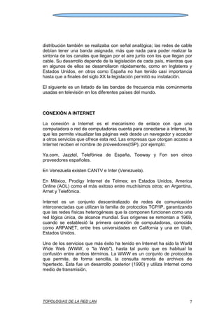 TOPOLOGIAS DE LA RED LAN 7
distribución también se realizaba con señal analógica; las redes de cable
debían tener una banda asignada, más que nada para poder realizar la
sintonía de los canales que llegan por el aire junto con los que llegan por
cable. Su desarrollo depende de la legislación de cada país, mientras que
en algunos de ellos se desarrollaron rápidamente, como en Inglaterra y
Estados Unidos, en otros como España no han tenido casi importancia
hasta que a finales del siglo XX la legislación permitió su instalación.
El siguiente es un listado de las bandas de frecuencia más comúnmente
usadas en televisión en los diferentes países del mundo.
CONEXIÓN A INTERNET
La conexión a Internet es el mecanismo de enlace con que una
computadora o red de computadoras cuenta para conectarse a Internet, lo
que les permite visualizar las páginas web desde un navegador y acceder
a otros servicios que ofrece esta red. Las empresas que otorgan acceso a
Internet reciben el nombre de proveedores(ISP), por ejemplo:
Ya.com, Jazztel, Telefónica de España, Tooway y Fon son cinco
proveedores españoles.
En Venezuela existen CANTV e Inter (Venezuela).
En México, Prodigy Internet de Telmex; en Estados Unidos, America
Online (AOL) como el más exitoso entre muchísimos otros; en Argentina,
Arnet y Telefónica.
Internet es un conjunto descentralizado de redes de comunicación
interconectadas que utilizan la familia de protocolos TCP/IP, garantizando
que las redes físicas heterogéneas que la componen funcionen como una
red lógica única, de alcance mundial. Sus orígenes se remontan a 1969,
cuando se estableció la primera conexión de computadoras, conocida
como ARPANET, entre tres universidades en California y una en Utah,
Estados Unidos.
Uno de los servicios que más éxito ha tenido en Internet ha sido la World
Wide Web (WWW, o "la Web"), hasta tal punto que es habitual la
confusión entre ambos términos. La WWW es un conjunto de protocolos
que permite, de forma sencilla, la consulta remota de archivos de
hipertexto. Ésta fue un desarrollo posterior (1990) y utiliza Internet como
medio de transmisión.
 