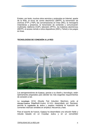 TOPOLOGIAS DE LA RED LAN 8
Existen, por tanto, muchos otros servicios y protocolos en Internet, aparte
de la Web: el envío de correo electrónico (SMTP), la transmisión de
archivos (FTP y P2P), las conversaciones en línea (IRC), la mensajería
instantánea y presencia, la transmisión de contenido y comunicación
multimedia -telefonía (VoIP), televisión (IPTV)-, los boletines electrónicos
(NNTP), el acceso remoto a otros dispositivos (SSH y Telnet) o los juegos
en línea.
TECNOLOGÍAS DE CONEXIÓN A LA RED
Los aerogeneradores de Gamesa, gracias a su diseño y tecnología, están
óptimamente preparados para atender los más exigentes requerimientos
de conexión a red.
La tecnología DFIM (Doubly Fed Induction Machine), junto al
sistema Gamesa WindNet® (nuevo SCADA desarrollado por Gamesa),
permite la regulación de activa y reactiva mediante la inyección de
corrientes rotóricas variables en amplitud, frecuencia y fase.
Para el soporte de huecos, Gamesa ha desarrollado una solución fiable y
robusta basada en un Crowbar Activo y en un convertidor
 