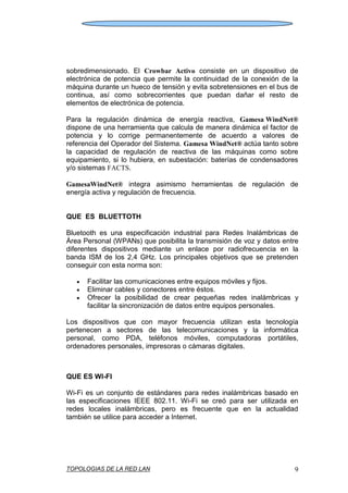 TOPOLOGIAS DE LA RED LAN 9
sobredimensionado. El Crowbar Activo consiste en un dispositivo de
electrónica de potencia que permite la continuidad de la conexión de la
máquina durante un hueco de tensión y evita sobretensiones en el bus de
continua, así como sobrecorrientes que puedan dañar el resto de
elementos de electrónica de potencia.
Para la regulación dinámica de energía reactiva, Gamesa WindNet®
dispone de una herramienta que calcula de manera dinámica el factor de
potencia y lo corrige permanentemente de acuerdo a valores de
referencia del Operador del Sistema. Gamesa WindNet® actúa tanto sobre
la capacidad de regulación de reactiva de las máquinas como sobre
equipamiento, si lo hubiera, en subestación: baterías de condensadores
y/o sistemas FACTS.
GamesaWindNet® integra asimismo herramientas de regulación de
energía activa y regulación de frecuencia.
QUE ES BLUETTOTH
Bluetooth es una especificación industrial para Redes Inalámbricas de
Área Personal (WPANs) que posibilita la transmisión de voz y datos entre
diferentes dispositivos mediante un enlace por radiofrecuencia en la
banda ISM de los 2,4 GHz. Los principales objetivos que se pretenden
conseguir con esta norma son:
Facilitar las comunicaciones entre equipos móviles y fijos.
Eliminar cables y conectores entre éstos.
Ofrecer la posibilidad de crear pequeñas redes inalámbricas y
facilitar la sincronización de datos entre equipos personales.
Los dispositivos que con mayor frecuencia utilizan esta tecnología
pertenecen a sectores de las telecomunicaciones y la informática
personal, como PDA, teléfonos móviles, computadoras portátiles,
ordenadores personales, impresoras o cámaras digitales.
QUE ES WI-FI
Wi-Fi es un conjunto de estándares para redes inalámbricas basado en
las especificaciones IEEE 802.11. Wi-Fi se creó para ser utilizada en
redes locales inalámbricas, pero es frecuente que en la actualidad
también se utilice para acceder a Internet.
 
