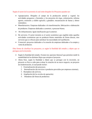 Según el sector de la economía al cual están dirigidos los Proyectos pueden ser:
 Agropecuarios. Dirigidos al campo de la producción animal y vegetal; las
actividades pesqueras y forestales; y los proyectos de riego, colonización, reforma
agraria, extensión y crédito agrícola y ganadero, mecanización de faenas y abono
sistemático.
 Manufactureros. Empresas dedicadas a la transformación, fabricación o elaboración
de productos. Empresas dedicadas a construir, o procesar bienes.
 De infraestructura. Igual clasificación que la anterior.
 De servicios. O sector terciario es el sector económico que engloba todas aquellas
actividades económicas que no producen bienes materiales de forma directa, sino
servicios que se ofrecen para satisfacer las necesidades de la población.
 Comercial: proyectos dedicados a la creación de empresas dedicadas a la compra y
venta de productos.
Otra forma de clasificar los proyectos, es según la finalidad del estudio y objeto que se
persigue con la inversión.
 Según la finalidad del estudio. Existen tres opciones básicas2 que permiten medir la
rentabilidad de los distintos flujos que arrojara el proyecto.
 Ahora bien, según la finalidad u objeto que se persigue con la inversión, un
proyecto se lleva a cabo para evaluar la creación de un nuevo negocio, un proyecto
de modernización, el cual puede incluir:
1. Externalización (de procesos),
2. Internalización (de servicios o productos proveídos por empresas externas),
3. Reemplazo (de activos),
4. Ampliación (de los niveles de operación)
5. Abandono (de líneas de productos)
 