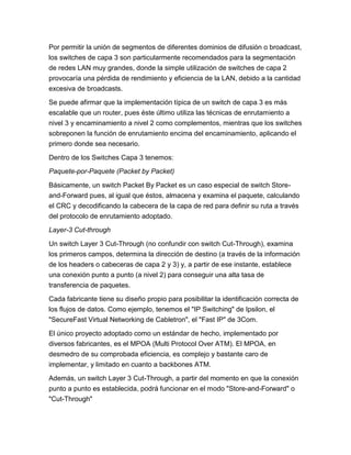 Por permitir la unión de segmentos de diferentes dominios de difusión o broadcast,
los switches de capa 3 son particularmente recomendados para la segmentación
de redes LAN muy grandes, donde la simple utilización de switches de capa 2
provocaría una pérdida de rendimiento y eficiencia de la LAN, debido a la cantidad
excesiva de broadcasts.

Se puede afirmar que la implementación típica de un switch de capa 3 es más
escalable que un router, pues éste último utiliza las técnicas de enrutamiento a
nivel 3 y encaminamiento a nivel 2 como complementos, mientras que los switches
sobreponen la función de enrutamiento encima del encaminamiento, aplicando el
primero donde sea necesario.

Dentro de los Switches Capa 3 tenemos:
Paquete-por-Paquete (Packet by Packet)

Básicamente, un switch Packet By Packet es un caso especial de switch Store-
and-Forward pues, al igual que éstos, almacena y examina el paquete, calculando
el CRC y decodificando la cabecera de la capa de red para definir su ruta a través
del protocolo de enrutamiento adoptado.
Layer-3 Cut-through

Un switch Layer 3 Cut-Through (no confundir con switch Cut-Through), examina
los primeros campos, determina la dirección de destino (a través de la información
de los headers o cabeceras de capa 2 y 3) y, a partir de ese instante, establece
una conexión punto a punto (a nivel 2) para conseguir una alta tasa de
transferencia de paquetes.

Cada fabricante tiene su diseño propio para posibilitar la identificación correcta de
los flujos de datos. Como ejemplo, tenemos el "IP Switching" de Ipsilon, el
"SecureFast Virtual Networking de Cabletron", el "Fast IP" de 3Com.

El único proyecto adoptado como un estándar de hecho, implementado por
diversos fabricantes, es el MPOA (Multi Protocol Over ATM). El MPOA, en
desmedro de su comprobada eficiencia, es complejo y bastante caro de
implementar, y limitado en cuanto a backbones ATM.

Además, un switch Layer 3 Cut-Through, a partir del momento en que la conexión
punto a punto es establecida, podrá funcionar en el modo "Store-and-Forward" o
"Cut-Through"
 