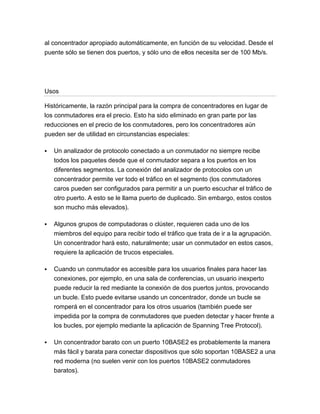 al concentrador apropiado automáticamente, en función de su velocidad. Desde el
puente sólo se tienen dos puertos, y sólo uno de ellos necesita ser de 100 Mb/s.




Usos

Históricamente, la razón principal para la compra de concentradores en lugar de
los conmutadores era el precio. Esto ha sido eliminado en gran parte por las
reducciones en el precio de los conmutadores, pero los concentradores aún
pueden ser de utilidad en circunstancias especiales:

   Un analizador de protocolo conectado a un conmutador no siempre recibe
    todos los paquetes desde que el conmutador separa a los puertos en los
    diferentes segmentos. La conexión del analizador de protocolos con un
    concentrador permite ver todo el tráfico en el segmento (los conmutadores
    caros pueden ser configurados para permitir a un puerto escuchar el tráfico de
    otro puerto. A esto se le llama puerto de duplicado. Sin embargo, estos costos
    son mucho más elevados).

   Algunos grupos de computadoras o clúster, requieren cada uno de los
    miembros del equipo para recibir todo el tráfico que trata de ir a la agrupación.
    Un concentrador hará esto, naturalmente; usar un conmutador en estos casos,
    requiere la aplicación de trucos especiales.

   Cuando un conmutador es accesible para los usuarios finales para hacer las
    conexiones, por ejemplo, en una sala de conferencias, un usuario inexperto
    puede reducir la red mediante la conexión de dos puertos juntos, provocando
    un bucle. Esto puede evitarse usando un concentrador, donde un bucle se
    romperá en el concentrador para los otros usuarios (también puede ser
    impedida por la compra de conmutadores que pueden detectar y hacer frente a
    los bucles, por ejemplo mediante la aplicación de Spanning Tree Protocol).

   Un concentrador barato con un puerto 10BASE2 es probablemente la manera
    más fácil y barata para conectar dispositivos que sólo soportan 10BASE2 a una
    red moderna (no suelen venir con los puertos 10BASE2 conmutadores
    baratos).
 