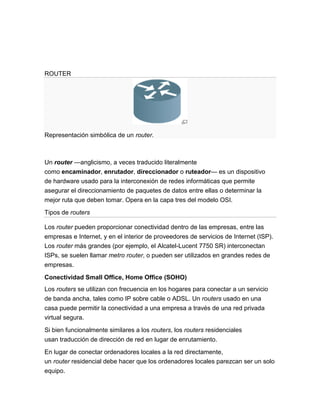 ROUTER




Representación simbólica de un router.



Un router —anglicismo, a veces traducido literalmente
como encaminador, enrutador, direccionador o ruteador— es un dispositivo
de hardware usado para la interconexión de redes informáticas que permite
asegurar el direccionamiento de paquetes de datos entre ellas o determinar la
mejor ruta que deben tomar. Opera en la capa tres del modelo OSI.
Tipos de routers

Los router pueden proporcionar conectividad dentro de las empresas, entre las
empresas e Internet, y en el interior de proveedores de servicios de Internet (ISP).
Los router más grandes (por ejemplo, el Alcatel-Lucent 7750 SR) interconectan
ISPs, se suelen llamar metro router, o pueden ser utilizados en grandes redes de
empresas.

Conectividad Small Office, Home Office (SOHO)
Los routers se utilizan con frecuencia en los hogares para conectar a un servicio
de banda ancha, tales como IP sobre cable o ADSL. Un routers usado en una
casa puede permitir la conectividad a una empresa a través de una red privada
virtual segura.
Si bien funcionalmente similares a los routers, los routers residenciales
usan traducción de dirección de red en lugar de enrutamiento.

En lugar de conectar ordenadores locales a la red directamente,
un router residencial debe hacer que los ordenadores locales parezcan ser un solo
equipo.
 