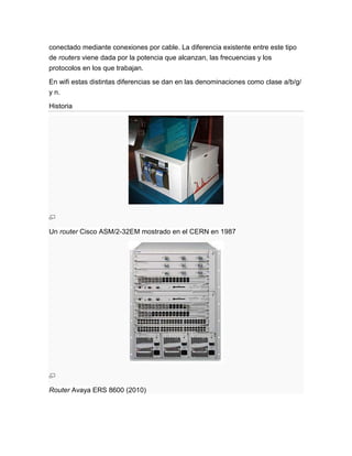 conectado mediante conexiones por cable. La diferencia existente entre este tipo
de routers viene dada por la potencia que alcanzan, las frecuencias y los
protocolos en los que trabajan.

En wifi estas distintas diferencias se dan en las denominaciones como clase a/b/g/
y n.

Historia




Un router Cisco ASM/2-32EM mostrado en el CERN en 1987




Router Avaya ERS 8600 (2010)
 