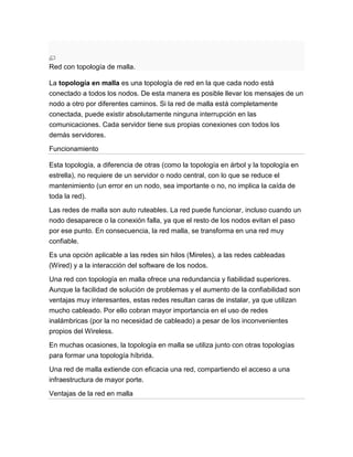 Red con topología de malla.

La topología en malla es una topología de red en la que cada nodo está
conectado a todos los nodos. De esta manera es posible llevar los mensajes de un
nodo a otro por diferentes caminos. Si la red de malla está completamente
conectada, puede existir absolutamente ninguna interrupción en las
comunicaciones. Cada servidor tiene sus propias conexiones con todos los
demás servidores.

Funcionamiento

Esta topología, a diferencia de otras (como la topología en árbol y la topología en
estrella), no requiere de un servidor o nodo central, con lo que se reduce el
mantenimiento (un error en un nodo, sea importante o no, no implica la caída de
toda la red).

Las redes de malla son auto ruteables. La red puede funcionar, incluso cuando un
nodo desaparece o la conexión falla, ya que el resto de los nodos evitan el paso
por ese punto. En consecuencia, la red malla, se transforma en una red muy
confiable.

Es una opción aplicable a las redes sin hilos (Mireles), a las redes cableadas
(Wired) y a la interacción del software de los nodos.

Una red con topología en malla ofrece una redundancia y fiabilidad superiores.
Aunque la facilidad de solución de problemas y el aumento de la confiabilidad son
ventajas muy interesantes, estas redes resultan caras de instalar, ya que utilizan
mucho cableado. Por ello cobran mayor importancia en el uso de redes
inalámbricas (por la no necesidad de cableado) a pesar de los inconvenientes
propios del Wireless.

En muchas ocasiones, la topología en malla se utiliza junto con otras topologías
para formar una topología híbrida.

Una red de malla extiende con eficacia una red, compartiendo el acceso a una
infraestructura de mayor porte.

Ventajas de la red en malla
 