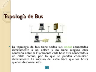 Topología de Bus La topología de bus tiene todos sus  nodos  conectados directamente a un enlace y no tiene ninguna otra conexión entre si. Físicamente cada host está conectado a un cable común, por lo que se pueden comunicar directamente. La ruptura del cable hace que los hosts queden desconectados. 