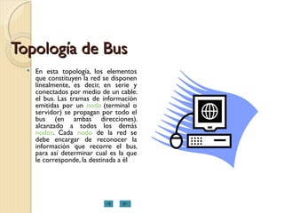 Topología de Bus En esta topología, los elementos que constituyen la red se disponen linealmente, es decir, en serie y conectados por medio de un cable; el bus. Las tramas de información emitidas por un  nodo  (terminal o servidor) se propagan por todo el bus (en ambas direcciones), alcanzado a todos los demás  nodos . Cada  nodo  de la red se debe encargar de reconocer la información que recorre el bus, para así determinar cual es la que le corresponde, la destinada a él  