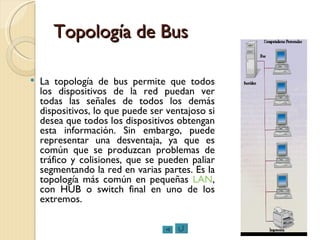Topología de Bus La topología de bus permite que todos los dispositivos de la red puedan ver todas las señales de todos los demás dispositivos, lo que puede ser ventajoso si desea que todos los dispositivos obtengan esta información. Sin embargo, puede representar una desventaja, ya que es común que se produzcan problemas de tráfico y colisiones, que se pueden paliar segmentando la red en varias partes. Es la topología más común en pequeñas  LAN , con HUB o switch final en uno de los extremos. 