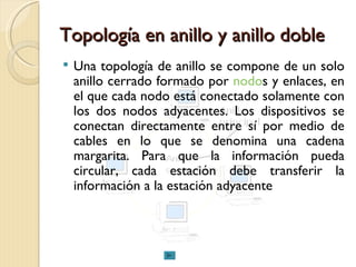 Topología en anillo y anillo doble Una topología de anillo se compone de un solo anillo cerrado formado por  nodo s y enlaces, en el que cada nodo está conectado solamente con los dos nodos adyacentes. Los dispositivos se conectan directamente entre sí por medio de cables en lo que se denomina una cadena margarita. Para que la información pueda circular, cada estación debe transferir la información a la estación adyacente  
