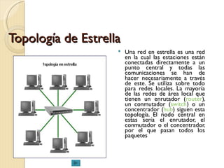 Topología de Estrella Una red en estrella es una red en la cual las estaciones están conectadas directamente a un punto central y todas las comunicaciones se han de hacer necesariamente a través de este. Se utiliza sobre todo para redes locales. La mayoría de las redes de área local que tienen un enrutador ( router ), un conmutador ( switch ) o un concentrador ( hub ) siguen esta topología. El nodo central en estas sería el enrutador, el conmutador o el concentrador, por el que pasan todos los paquetes  