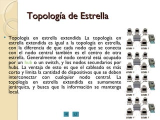 Topología de Estrella Topología en estrella extendida La topología en estrella extendida es igual a la topología en estrella, con la diferencia de que cada nodo que se conecta con el nodo central también es el centro de otra estrella. Generalmente el nodo central está ocupado por un  hub  o un switch, y los nodos secundarios por hubs. La ventaja de esto es que el cableado es más corto y limita la cantidad de dispositivos que se deben interconectar con cualquier nodo central. La topología en estrella extendida es sumamente jerárquica, y busca que la información se mantenga local.  