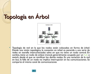 Topología en Árbol Topología de red en la que los nodos están colocados en forma de árbol. Desde una visión topológica, la conexión en árbol es parecida a una serie de redes en estrella interconectadas salvo en que no tiene un nodo central. En cambio, tiene un nodo de enlace troncal, generalmente ocupado por un  hub  o switch, desde el que se ramifican los demás nodos. Es una variación de la red en bus, la falla de un nodo no implica interrupción en las comunicaciones. Se comparte el mismo canal de comunicaciones  