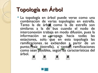 Topología en Árbol La topología en árbol puede verse como una combinación de varias topologías en estrella. Tanto la de árbol como la de estrella son similares a la de bus cuando el nodo de interconexión trabaja en modo difusión, pues la información se propaga hacia todas las estaciones, solo que en esta topología las ramificaciones se extienden a partir de un punto raíz (estrella), a tantas ramificaciones como sean posibles, según las características del árbol. 