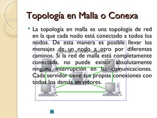 Topología en Malla o Conexa La topología en malla es una topología de red en la que cada nodo está conectado a todos los nodos. De esta manera es posible llevar los mensajes de un nodo a otro por diferentes caminos. Si la red de malla está completamente conectada, no puede existir absolutamente ninguna interrupción en las comunicaciones. Cada servidor tiene sus propias conexiones con todos los demás servidores. 