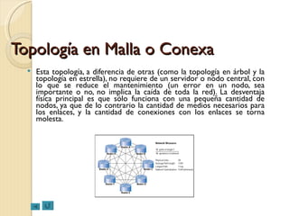 Topología en Malla o Conexa Esta topología, a diferencia de otras (como la topología en árbol y la topología en estrella), no requiere de un servidor o nodo central, con lo que se reduce el mantenimiento (un error en un nodo, sea importante o no, no implica la caída de toda la red). La desventaja física principal es que sólo funciona con una pequeña cantidad de nodos, ya que de lo contrario la cantidad de medios necesarios para los enlaces, y la cantidad de conexiones con los enlaces se torna molesta. 