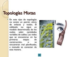 Topologías Mixtas En este tipo de topologías no existe un patrón obvio de enlaces y nodos. El cableado no sigue un modelo determinado; de los nodos salen cantidades variables de cables. Las redes que se encuentran en las primeras etapas de construcción, o se encuentran mal planificadas, a menudo se conectan de esta manera.  
