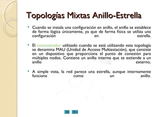 Topologías Mixtas Anillo-Estrella Cuando se instala una configuración en anillo, el anillo se establece de forma lógica únicamente, ya que de forma física se utiliza una configuración en estrella. El  concentrador  utilizado cuando se está utilizando esta topología se denomina MAU (Unidad de Acceso Multiestación), que consiste en un dispositivo que proporciona el punto de conexión para múltiples nodos. Contiene un anillo interno que se extiende a un anillo externo. A simple vista, la red parece una estrella, aunque internamente funciona como un anillo. 