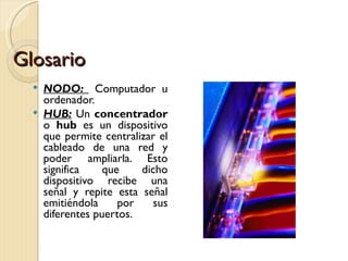 Glosario NODO:  Computador u ordenador. HUB:   Un  concentrador  o  hub  es un dispositivo que permite centralizar el cableado de una red y poder ampliarla. Esto significa que dicho dispositivo recibe una señal y repite esta señal emitiéndola por sus diferentes puertos. 
