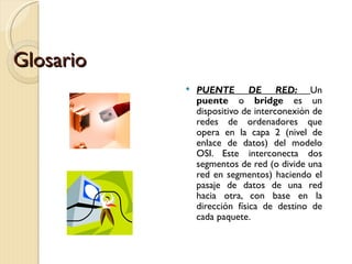 Glosario PUENTE DE RED:  Un  puente  o  bridge  es un dispositivo de interconexión de redes de ordenadores que opera en la capa 2 (nivel de enlace de datos) del modelo OSI. Este interconecta dos segmentos de red (o divide una red en segmentos) haciendo el pasaje de datos de una red hacia otra, con base en la dirección física de destino de cada paquete. 