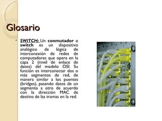 Glosario SWITCH:  Un  conmutador  o  switch  es un dispositivo analógico de lógica de interconexión de redes de computadores que opera en la capa 2 (nivel de enlace de datos) del modelo OSI. Su función es interconectar dos o más segmentos de red, de manera similar a los puentes (bridges), pasando datos de un segmento a otro de acuerdo con la dirección MAC de destino de las tramas en la red. 