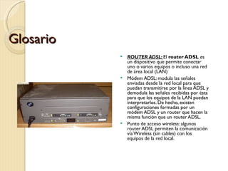 Glosario ROUTER ADSL:  El  router ADSL  es un dispositivo que permite conectar uno o varios equipos o incluso una red de área local (LAN) Módem ADSL: modula las señales enviadas desde la red local para que puedan transmitirse por la línea ADSL y demodula las señales recibidas por ésta para que los equipos de la LAN puedan interpretarlos. De hecho, existen configuraciones formadas por un módem ADSL y un router que hacen la misma función que un router ADSL. Punto de acceso wireless: algunos router ADSL permiten la comunicación vía Wireless (sin cables) con los equipos de la red local. 