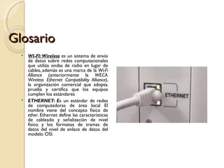 Glosario WI-FI: Wireless  es un sistema de envío de datos sobre redes computacionales que utiliza ondas de radio en lugar de cables, además es una marca de la  Wi-Fi Alliance  (anteriormente la  WECA: Wireless Ethernet Compatibility Alliance ), la organización comercial que adopta, prueba y certifica que los equipos cumplen los estándares ETHERNET: E s un estándar de redes de computadoras de área local El nombre viene del concepto físico de  ether . Ethernet define las características de cableado y señalización de nivel físico y los formatos de tramas de datos del nivel de enlace de datos del modelo OSI. 