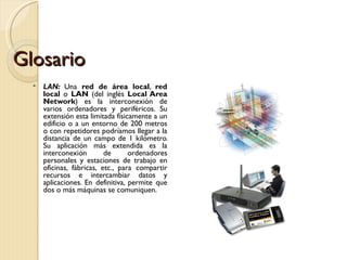 Glosario LAN:  Una  red de área local ,  red local  o  LAN  (del inglés  Local Area Network ) es la interconexión de varios ordenadores y periféricos. Su extensión esta limitada físicamente a un edificio o a un entorno de 200 metros o con repetidores podríamos llegar a la distancia de un campo de 1 kilómetro. Su aplicación más extendida es la interconexión de ordenadores personales y estaciones de trabajo en oficinas, fábricas, etc., para compartir recursos e intercambiar datos y aplicaciones. En definitiva, permite que dos o más máquinas se comuniquen. 