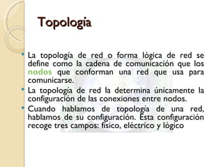 Topología La topología de red o forma lógica de red se define como la cadena de comunicación que los  nodos   que conforman una red que usa para comunicarse. La topología de red la determina únicamente la configuración de las conexiones entre nodos. Cuando hablamos de topología de una red, hablamos de su configuración. Esta configuración recoge tres campos: físico, eléctrico y lógico  