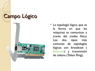 Campo Lógico La topología lógica, que es la forma en que las máquinas se comunican a través del medio físico. Los dos tipos más comunes de topologías lógicas son broadcast ( Ethernet ) y transmisión de tokens (Token Ring). 