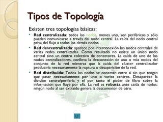 Tipos de Topología Existen tres topologías básicas: Red centralizada : todos los  nodos , menos uno, son periféricos y sólo pueden comunicarse a través del nodo central. La caída del nodo central priva del flujo a todos los demás nodos.  Red descentralizada : aparece por interconexión los nodos centrales de varias redes centralizadas. Como resultado no existe un único nodo central sino un centro colectivo de conectores. La caída de uno de los nodos centralizadores, conlleva la desconexión de uno o más nodos del conjunto de la red mientras que la caída del cluster centralizador produciría necesariamente la ruptura o desaparición de la red.  Red distribuida : Todos los nodos se conectan entre si sin que tengan que pasar necesariamente por uno o varios centros. Desaparece la división centro/periferia y el por tanto el poder de filtro sobre la información que fluye por ella. La red es  robusta  ante caída de nodos: ningún nodo al ser extraído genera la desconexión de otro.  