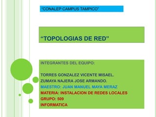 “CONALEP CAMPUS TAMPICO” 
“TOPOLOGIAS DE RED” 
INTEGRANTES DEL EQUIPO: 
TORRES GONZALEZ VICENTE MISAEL. 
ZUMAYA NAJERA JOSE ARMANDO. 
MAESTRO: JUAN MANUEL MAYA MERAZ 
MATERIA: INSTALACION DE REDES LOCALES 
GRUPO: 509 
INFORMATICA 
 