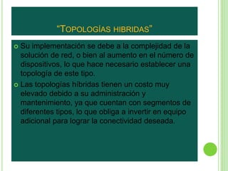 “TOPOLOGÍAS HIBRIDAS” 
 Su implementación se debe a la complejidad de la 
solución de red, o bien al aumento en el número de 
dispositivos, lo que hace necesario establecer una 
topología de este tipo. 
 Las topologías híbridas tienen un costo muy 
elevado debido a su administración y 
mantenimiento, ya que cuentan con segmentos de 
diferentes tipos, lo que obliga a invertir en equipo 
adicional para lograr la conectividad deseada. 
 