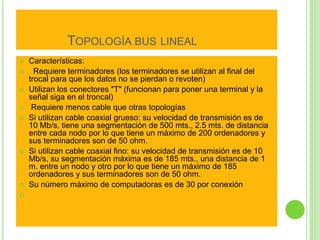 TOPOLOGÍA BUS LINEAL 
 Características: 
 Requiere terminadores (los terminadores se utilizan al final del 
trocal para que los datos no se pierdan o revoten) 
 Utilizan los conectores "T" (funcionan para poner una terminal y la 
señal siga en el troncal) 
 Requiere menos cable que otras topologías 
 Si utilizan cable coaxial grueso: su velocidad de transmisión es de 
10 Mb/s, tiene una segmentación de 500 mts., 2.5 mts. de distancia 
entre cada nodo por lo que tiene un máximo de 200 ordenadores y 
sus terminadores son de 50 ohm. 
 Si utilizan cable coaxial fino: su velocidad de transmisión es de 10 
Mb/s, su segmentación máxima es de 185 mts., una distancia de 1 
m. entre un nodo y otro por lo que tiene un máximo de 185 
ordenadores y sus terminadores son de 50 ohm. 
 Su número máximo de computadoras es de 30 por conexión 
 
 