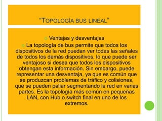 “TOPOLOGÍA BUS LINEAL” 
 Ventajas y desventajas 
 La topología de bus permite que todos los 
dispositivos de la red puedan ver todas las señales 
de todos los demás dispositivos, lo que puede ser 
ventajoso si desea que todos los dispositivos 
obtengan esta información. Sin embargo, puede 
representar una desventaja, ya que es común que 
se produzcan problemas de tráfico y colisiones, 
que se pueden paliar segmentando la red en varias 
partes. Es la topología más común en pequeñas 
LAN, con Hub o switch final en uno de los 
extremos. 
 