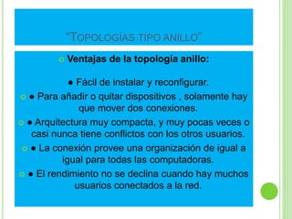 “TOPOLOGÍAS TIPO ANILLO” 
 Ventajas de la topología anillo: 
● Fácil de instalar y reconfigurar. 
 ● Para añadir o quitar dispositivos , solamente hay 
que mover dos conexiones. 
 ● Arquitectura muy compacta, y muy pocas veces o 
casi nunca tiene conflictos con los otros usuarios. 
 ● La conexión provee una organización de igual a 
igual para todas las computadoras. 
 ● El rendimiento no se declina cuando hay muchos 
usuarios conectados a la red. 
 