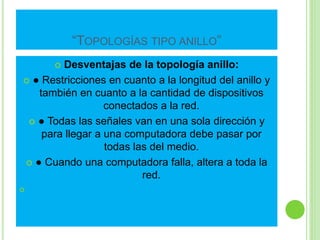 “TOPOLOGÍAS TIPO ANILLO” 
 Desventajas de la topología anillo: 
 ● Restricciones en cuanto a la longitud del anillo y 
también en cuanto a la cantidad de dispositivos 
conectados a la red. 
 ● Todas las señales van en una sola dirección y 
para llegar a una computadora debe pasar por 
todas las del medio. 
 ● Cuando una computadora falla, altera a toda la 
red. 
 
 