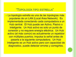 “TOPOLOGÍA TIPO ESTRELLA” 
 La topología estrella es una de las topologías más 
populares de un LAN (Local Área Network). Es 
implementada conectando cada computadora a un 
Hub central. El Hub puede ser Activo, Pasivo o 
Inteligente. Un Hub activo es solo un punto de 
conexión y no requiere energía eléctrica. Un Hub 
activo (el más común) es actualmente un repetidor 
con múltiples puertos; impulsa la señal antes de 
pasarla a la siguiente computadora. Un Hub 
Inteligente es un Hub activo pero con capacidad de 
diagnostico, puede detectar errores y corregirlos. 
 