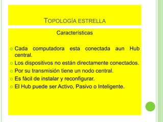 TOPOLOGÍA ESTRELLA 
Características 
 Cada computadora esta conectada aun Hub 
central. 
 Los dispositivos no están directamente conectados. 
 Por su transmisión tiene un nodo central. 
 Es fácil de instalar y reconfigurar. 
 El Hub puede ser Activo, Pasivo o Inteligente. 
 