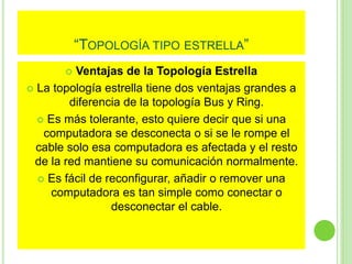“TOPOLOGÍA TIPO ESTRELLA” 
 Ventajas de la Topología Estrella 
 La topología estrella tiene dos ventajas grandes a 
diferencia de la topología Bus y Ring. 
 Es más tolerante, esto quiere decir que si una 
computadora se desconecta o si se le rompe el 
cable solo esa computadora es afectada y el resto 
de la red mantiene su comunicación normalmente. 
 Es fácil de reconfigurar, añadir o remover una 
computadora es tan simple como conectar o 
desconectar el cable. 
 