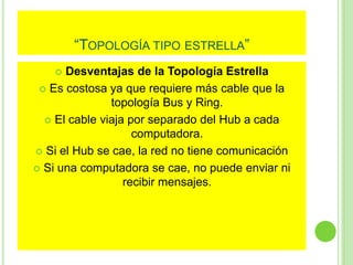 “TOPOLOGÍA TIPO ESTRELLA” 
 Desventajas de la Topología Estrella 
 Es costosa ya que requiere más cable que la 
topología Bus y Ring. 
 El cable viaja por separado del Hub a cada 
computadora. 
 Si el Hub se cae, la red no tiene comunicación 
 Si una computadora se cae, no puede enviar ni 
recibir mensajes. 
 